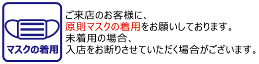 マスクの着用/ご来店のお客様に、原則マスクの着用をお願いしております。未着用の場合、入店をお断りさせていただく場合がございます。