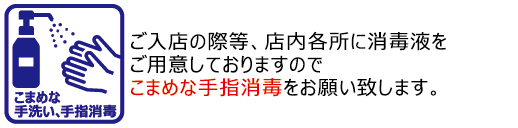 こまめな手指消毒・手洗い/ご入店の際等、店内各所に消毒液をご用意しておりますのでこまめな手指消毒をお願い致します。